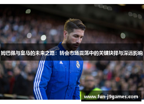 姆巴佩与皇马的未来之路:转会市场震荡中的关键抉择与深远影响 姆巴佩与皇马的未来之路:转会市场震荡中的关键抉择与深远影响