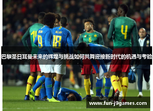 巴黎圣日耳曼未来的辉煌与挑战如何共舞迎接新时代的机遇与考验