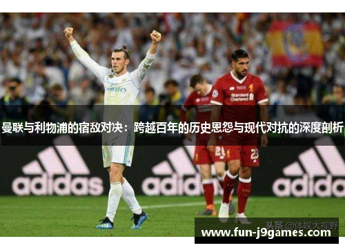 曼联与利物浦的宿敌对决：跨越百年的历史恩怨与现代对抗的深度剖析