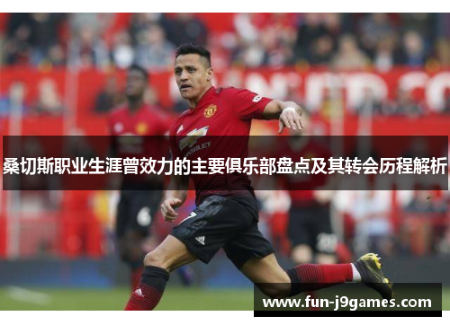 桑切斯职业生涯曾效力的主要俱乐部盘点及其转会历程解析 桑切斯职业生涯曾效力的主要俱乐部盘点及其转会历程解析