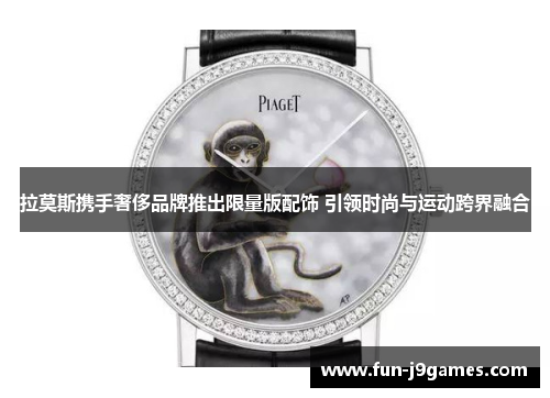 拉莫斯携手奢侈品牌推出限量版配饰 引领时尚与运动跨界融合