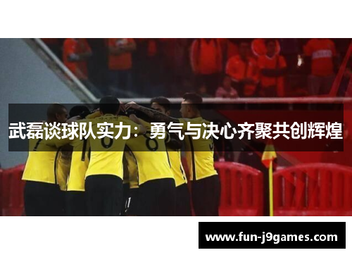 武磊谈球队实力：勇气与决心齐聚共创辉煌