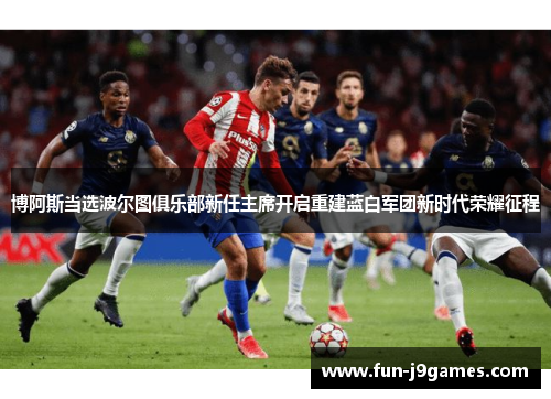 博阿斯当选波尔图俱乐部新任主席开启重建蓝白军团新时代荣耀征程